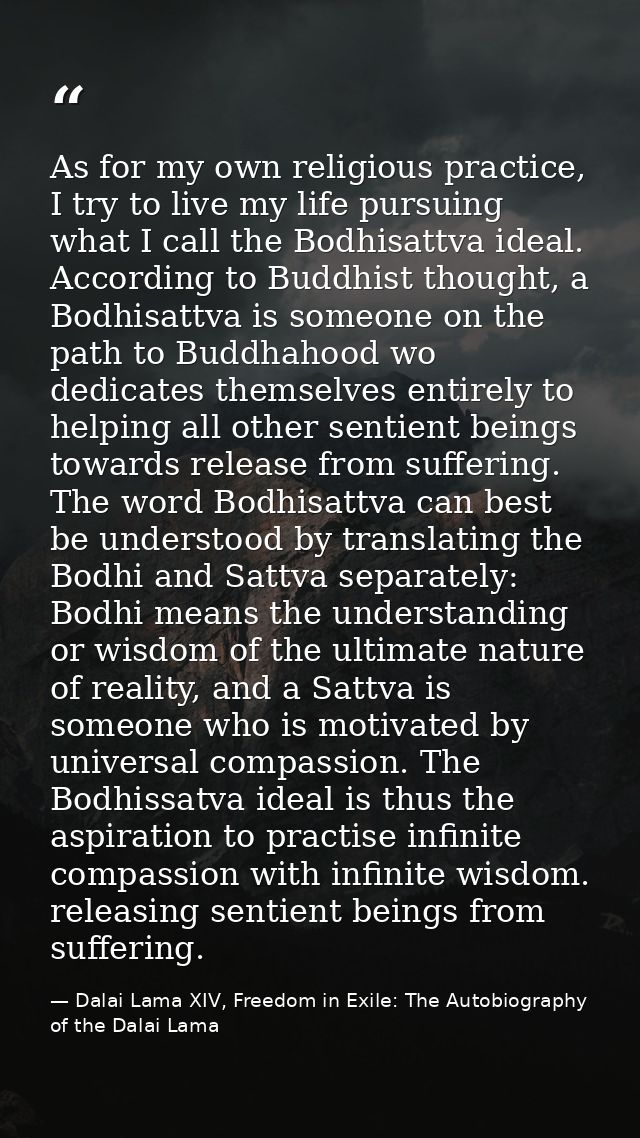 As for my own religious practice, I try to live my life pursuing what I call the Bodhisattva ideal. According to Buddhis — Dalai Lama XIV, Freedom in Exile: The Autobiography of the Dalai Lama