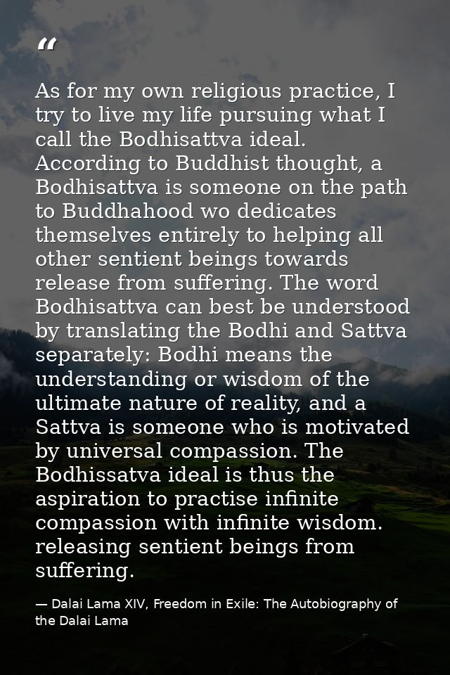 As for my own religious practice, I try to live my life pursuing what I call the Bodhisattva ideal. According to Buddhis — Dalai Lama XIV, Freedom in Exile: The Autobiography of the Dalai Lama