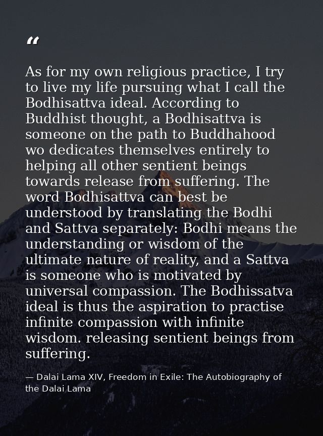 As for my own religious practice, I try to live my life pursuing what I call the Bodhisattva ideal. According to Buddhis — Dalai Lama XIV, Freedom in Exile: The Autobiography of the Dalai Lama