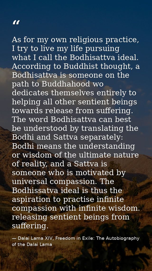 As for my own religious practice, I try to live my life pursuing what I call the Bodhisattva ideal. According to Buddhis — Dalai Lama XIV, Freedom in Exile: The Autobiography of the Dalai Lama