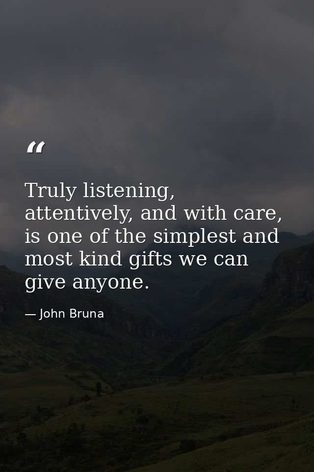 Truly listening, attentively, and with care, is one of the simplest and most kind gifts we can give anyone. — John Bruna