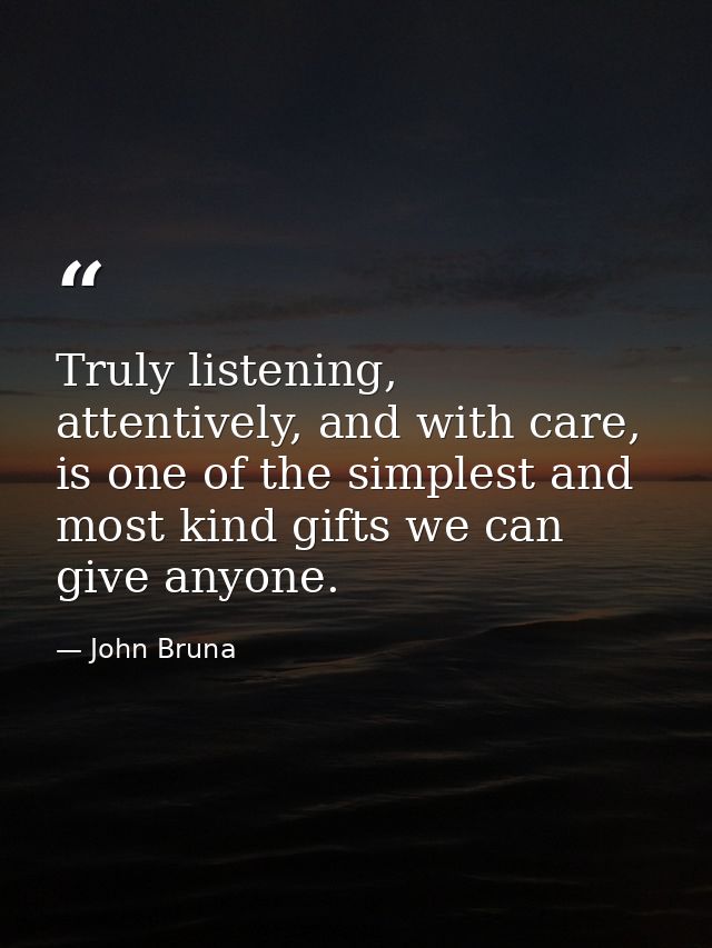 Truly listening, attentively, and with care, is one of the simplest and most kind gifts we can give anyone. — John Bruna