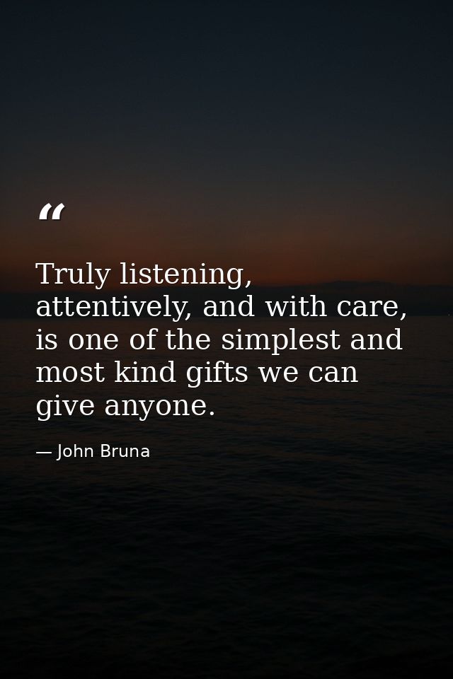 Truly listening, attentively, and with care, is one of the simplest and most kind gifts we can give anyone. — John Bruna