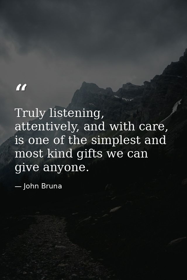 Truly listening, attentively, and with care, is one of the simplest and most kind gifts we can give anyone. — John Bruna
