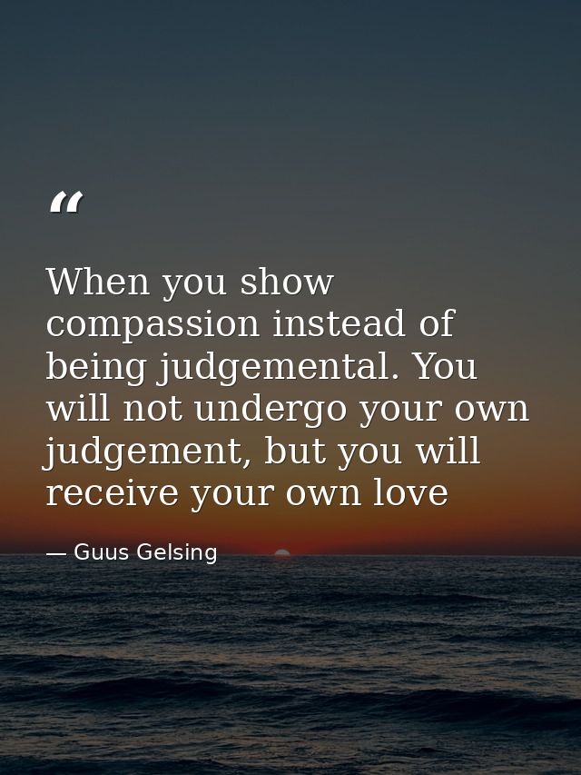 When you show compassion instead of being judgemental. You will not undergo your own judgement, but you will receive you — Guus Gelsing