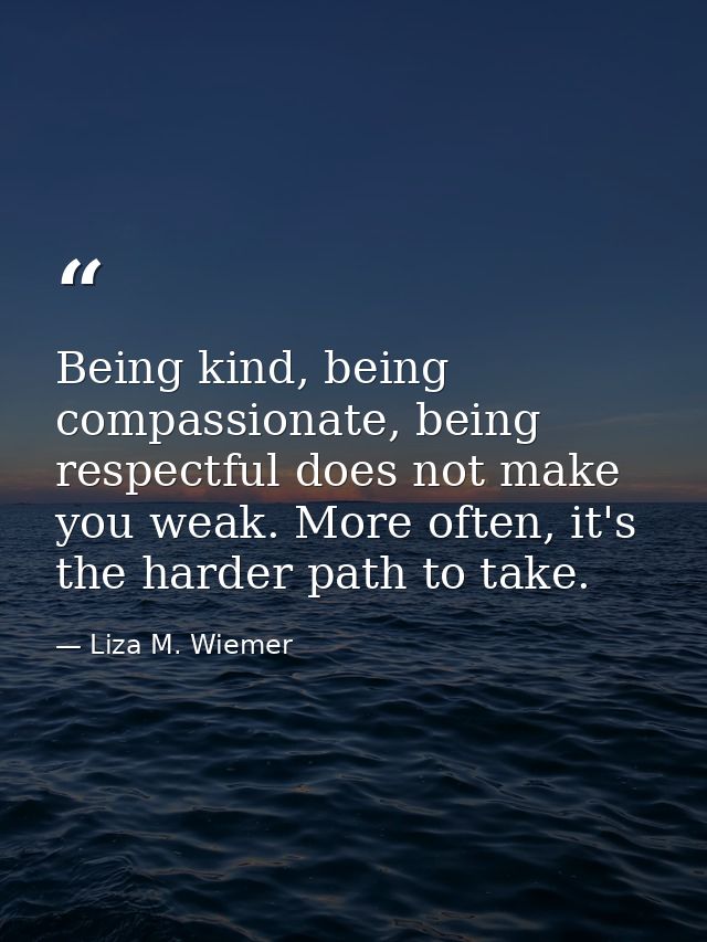 Being kind, being compassionate, being respectful does not make you weak. More often, it's the harder path to take. — Liza M. Wiemer