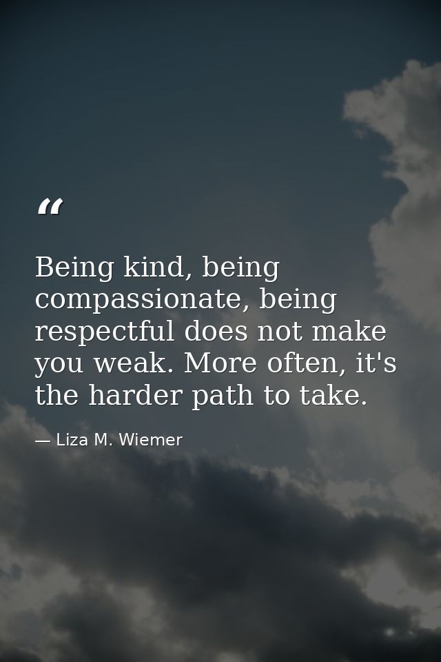 Being kind, being compassionate, being respectful does not make you weak. More often, it's the harder path to take. — Liza M. Wiemer