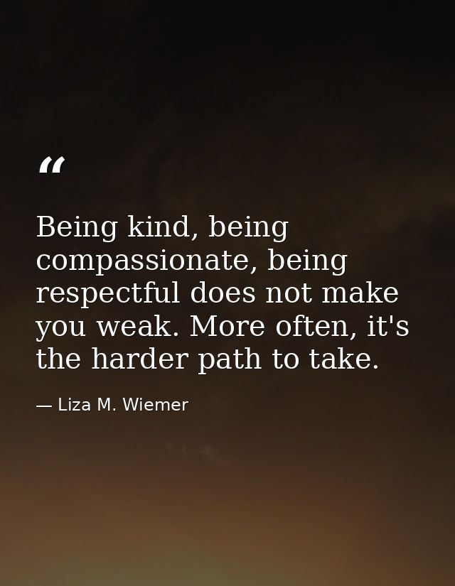 Being kind, being compassionate, being respectful does not make you weak. More often, it's the harder path to take. — Liza M. Wiemer