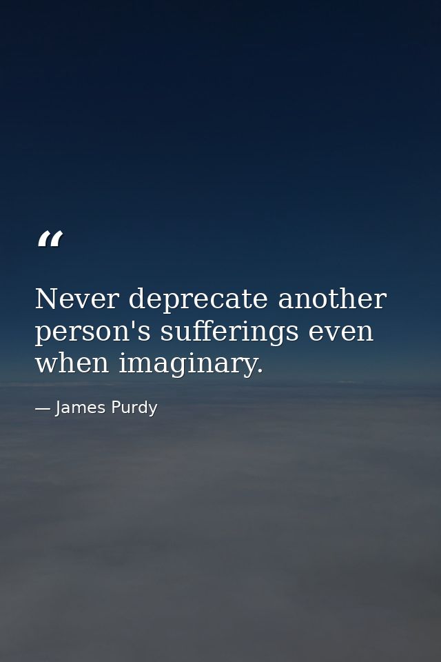 Never deprecate another person's sufferings even when imaginary. — James Purdy