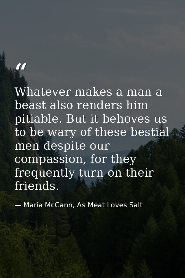Whatever makes a man a beast also renders him pitiable. But it behoves us to be wary of these bestial men despite our co — Maria McCann, As Meat Loves Salt
