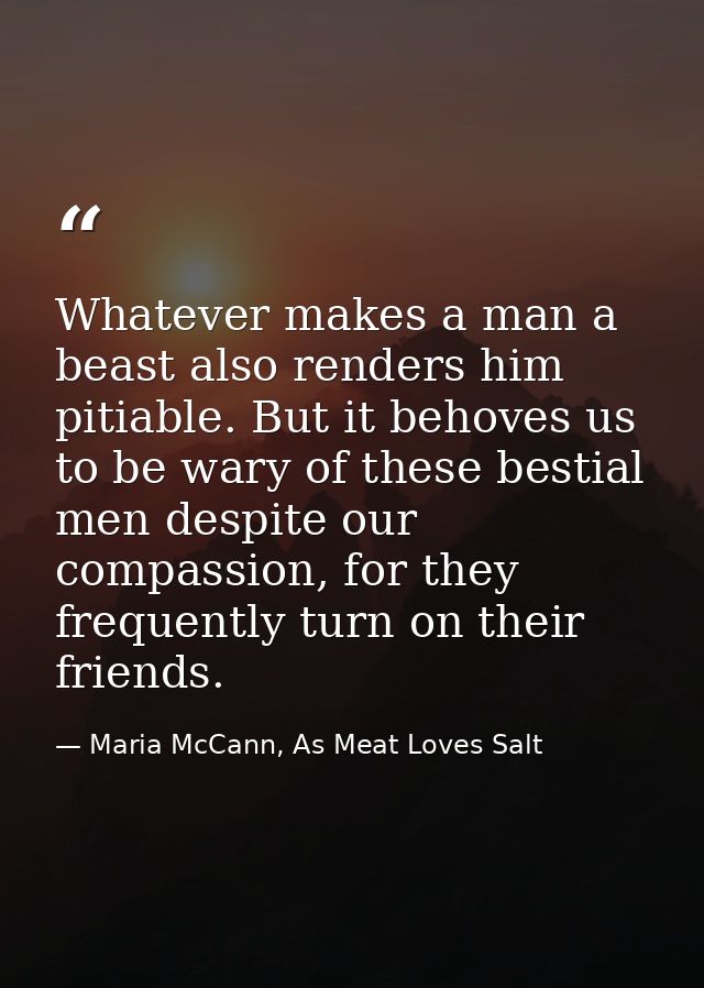 Whatever makes a man a beast also renders him pitiable. But it behoves us to be wary of these bestial men despite our co — Maria McCann, As Meat Loves Salt