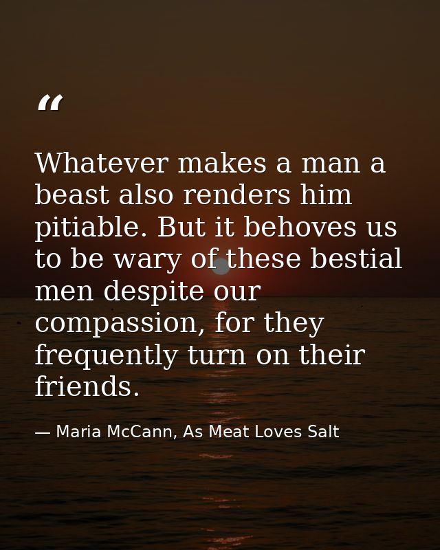 Whatever makes a man a beast also renders him pitiable. But it behoves us to be wary of these bestial men despite our co — Maria McCann, As Meat Loves Salt