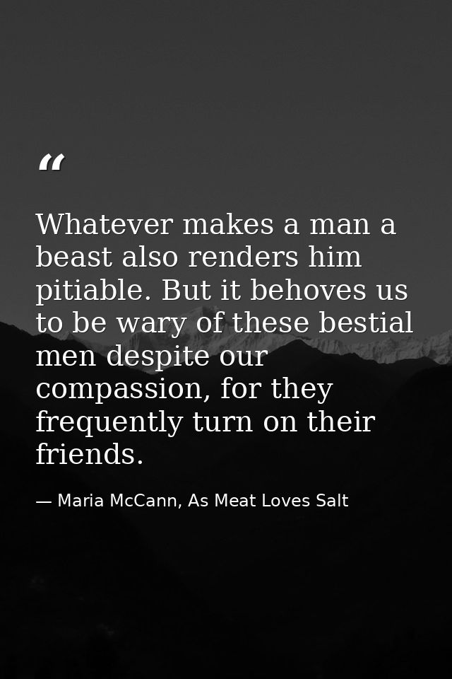 Whatever makes a man a beast also renders him pitiable. But it behoves us to be wary of these bestial men despite our co — Maria McCann, As Meat Loves Salt