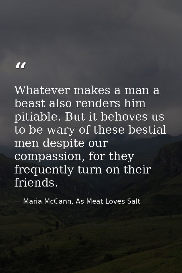 Whatever makes a man a beast also renders him pitiable. But it behoves us to be wary of these bestial men despite our co — Maria McCann, As Meat Loves Salt