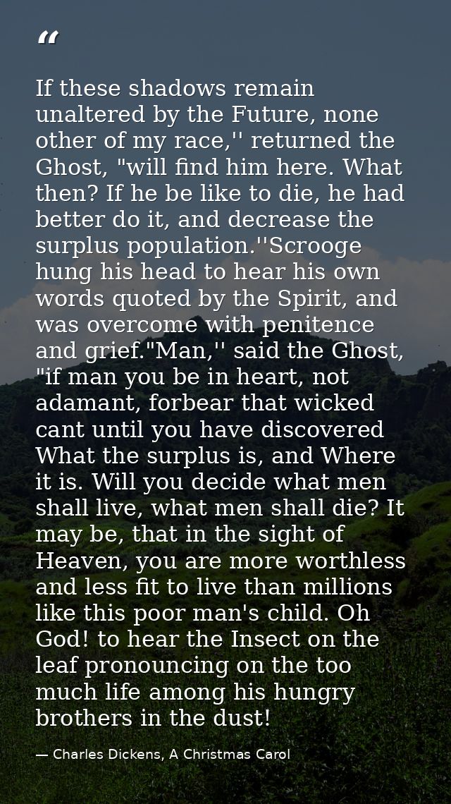 If these shadows remain unaltered by the Future, none other of my race,'' returned the Ghost, "will find him here. What  — Charles Dickens, A Christmas Carol