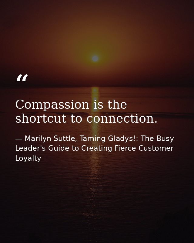 Compassion is the shortcut to connection. — Marilyn Suttle, Taming Gladys!: The Busy Leader's Guide to Creating Fierce Customer Loyalty