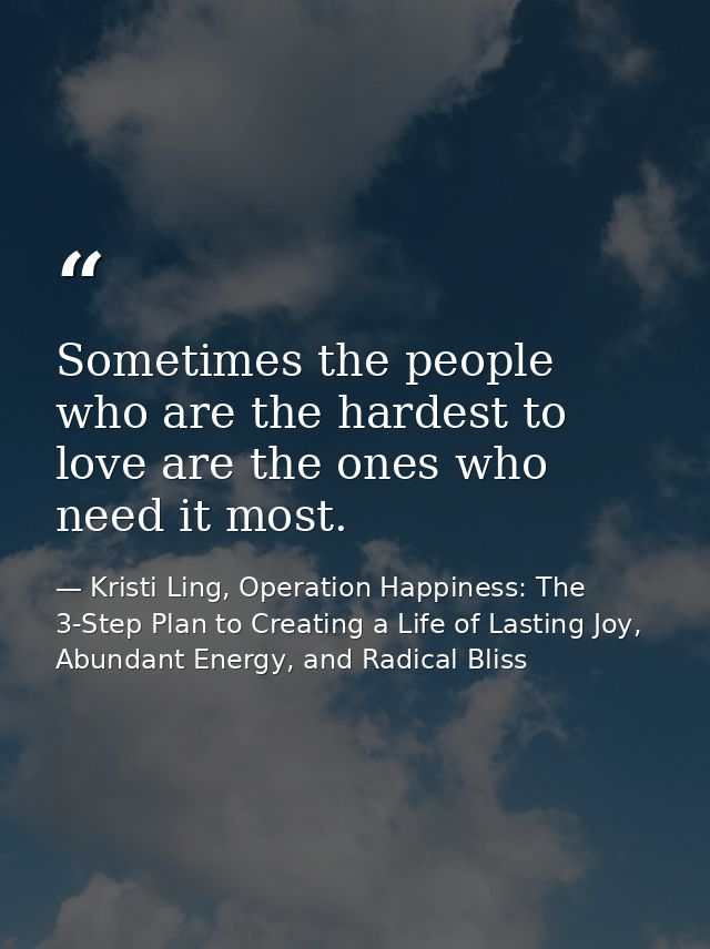 Sometimes the people who are the hardest to love are the ones who need it most. — Kristi Ling, Operation Happiness: The 3-Step Plan to Creating a Life of Lasting Joy, Abundant Energy, and Radical Bliss