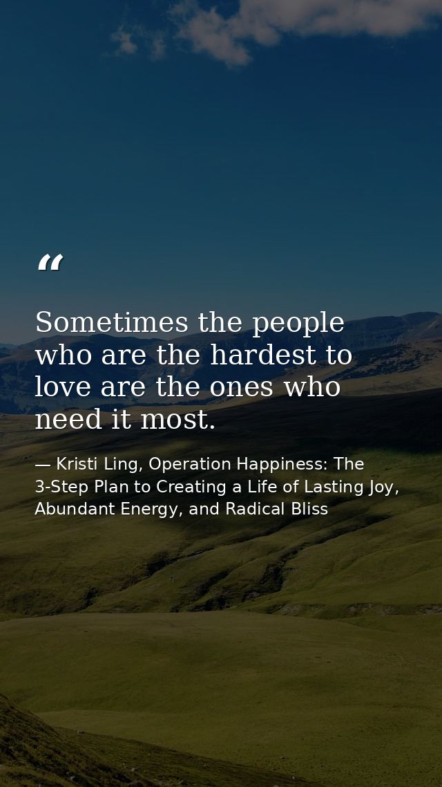 Sometimes the people who are the hardest to love are the ones who need it most. — Kristi Ling, Operation Happiness: The 3-Step Plan to Creating a Life of Lasting Joy, Abundant Energy, and Radical Bliss