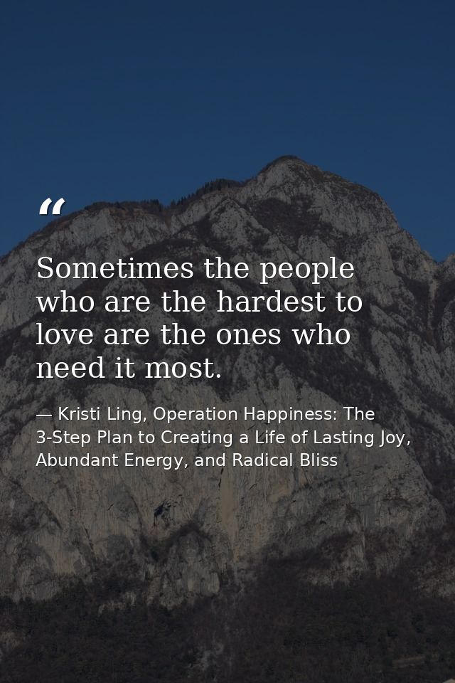 Sometimes the people who are the hardest to love are the ones who need it most. — Kristi Ling, Operation Happiness: The 3-Step Plan to Creating a Life of Lasting Joy, Abundant Energy, and Radical Bliss