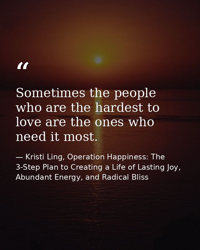 Sometimes the people who are the hardest to love are the ones who need it most. — Kristi Ling, Operation Happiness: The 3-Step Plan to Creating a Life of Lasting Joy, Abundant Energy, and Radical Bliss