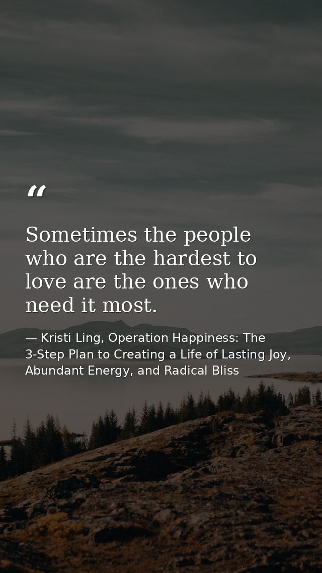 Sometimes the people who are the hardest to love are the ones who need it most. — Kristi Ling, Operation Happiness: The 3-Step Plan to Creating a Life of Lasting Joy, Abundant Energy, and Radical Bliss