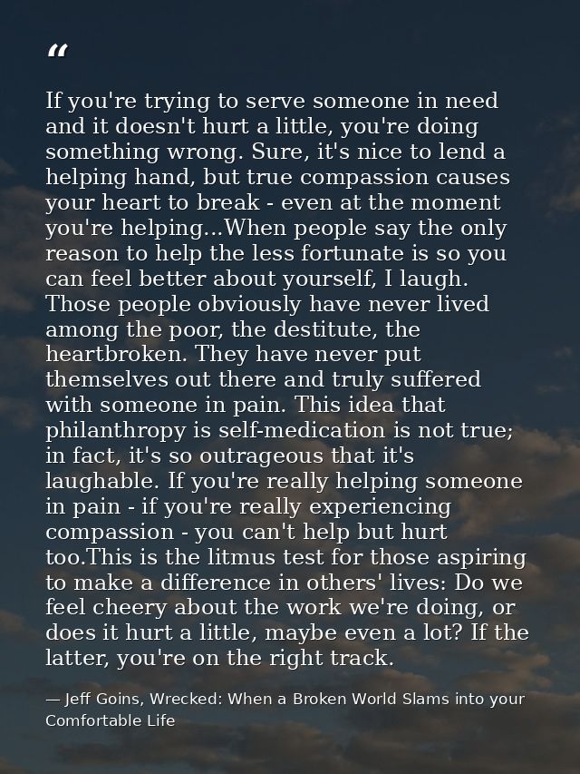 If you're trying to serve someone in need and it doesn't hurt a little, you're doing something wrong. Sure, it's nice to — Jeff Goins, Wrecked: When a Broken World Slams into your Comfortable Life