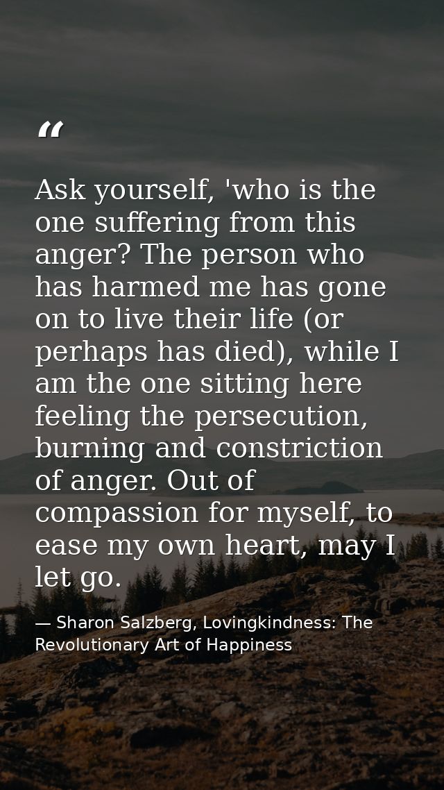 Ask yourself, 'who is the one suffering from this anger? The person who has harmed me has gone on to live their life (or — Sharon Salzberg, Lovingkindness: The Revolutionary Art of Happiness