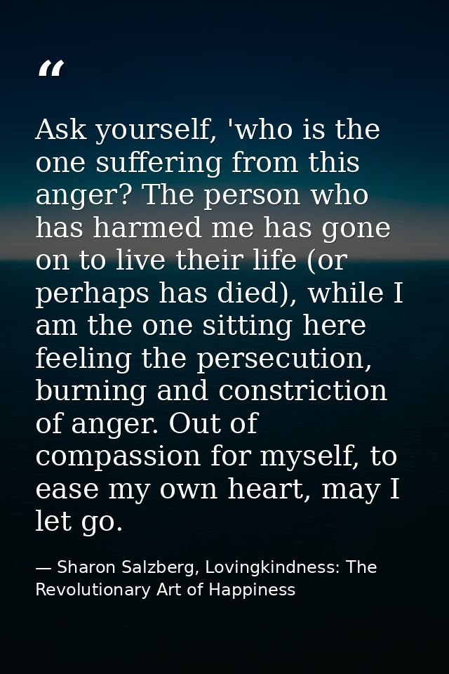 Ask yourself, 'who is the one suffering from this anger? The person who has harmed me has gone on to live their life (or — Sharon Salzberg, Lovingkindness: The Revolutionary Art of Happiness
