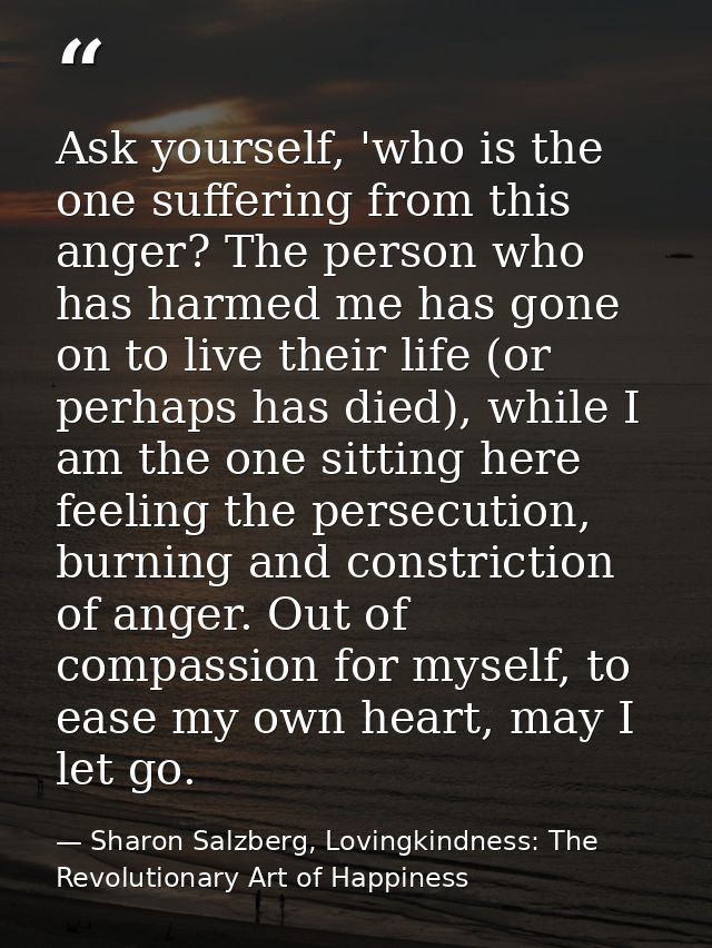 Ask yourself, 'who is the one suffering from this anger? The person who has harmed me has gone on to live their life (or — Sharon Salzberg, Lovingkindness: The Revolutionary Art of Happiness