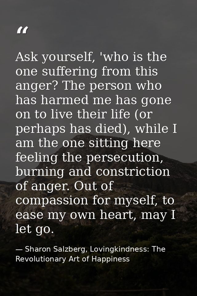 Ask yourself, 'who is the one suffering from this anger? The person who has harmed me has gone on to live their life (or — Sharon Salzberg, Lovingkindness: The Revolutionary Art of Happiness