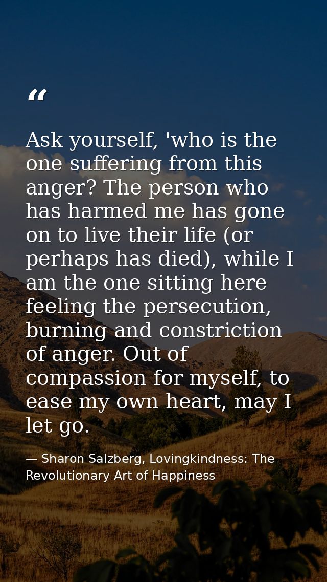 Ask yourself, 'who is the one suffering from this anger? The person who has harmed me has gone on to live their life (or — Sharon Salzberg, Lovingkindness: The Revolutionary Art of Happiness