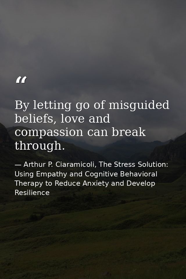 By letting go of misguided beliefs, love and compassion can break through. — Arthur P. Ciaramicoli, The Stress Solution: Using Empathy and Cognitive Behavioral Therapy to Reduce Anxiety and Develop Resilience