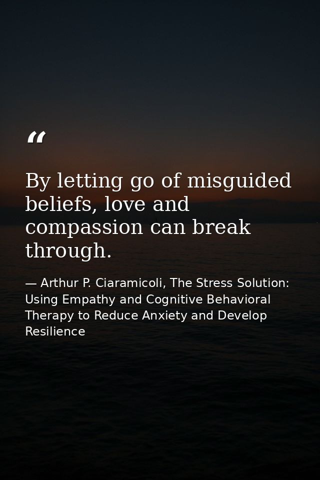 By letting go of misguided beliefs, love and compassion can break through. — Arthur P. Ciaramicoli, The Stress Solution: Using Empathy and Cognitive Behavioral Therapy to Reduce Anxiety and Develop Resilience