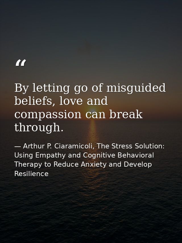 By letting go of misguided beliefs, love and compassion can break through. — Arthur P. Ciaramicoli, The Stress Solution: Using Empathy and Cognitive Behavioral Therapy to Reduce Anxiety and Develop Resilience