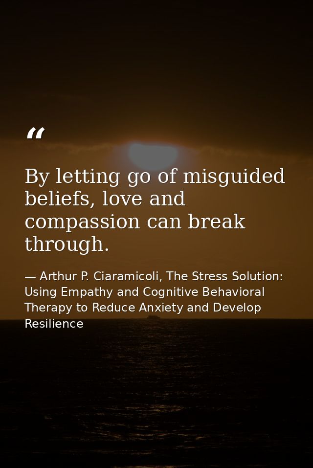 By letting go of misguided beliefs, love and compassion can break through. — Arthur P. Ciaramicoli, The Stress Solution: Using Empathy and Cognitive Behavioral Therapy to Reduce Anxiety and Develop Resilience