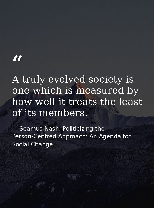 A truly evolved society is one which is measured by how well it treats the least of its members. — Seamus Nash, Politicizing the Person-Centred Approach: An Agenda for Social Change