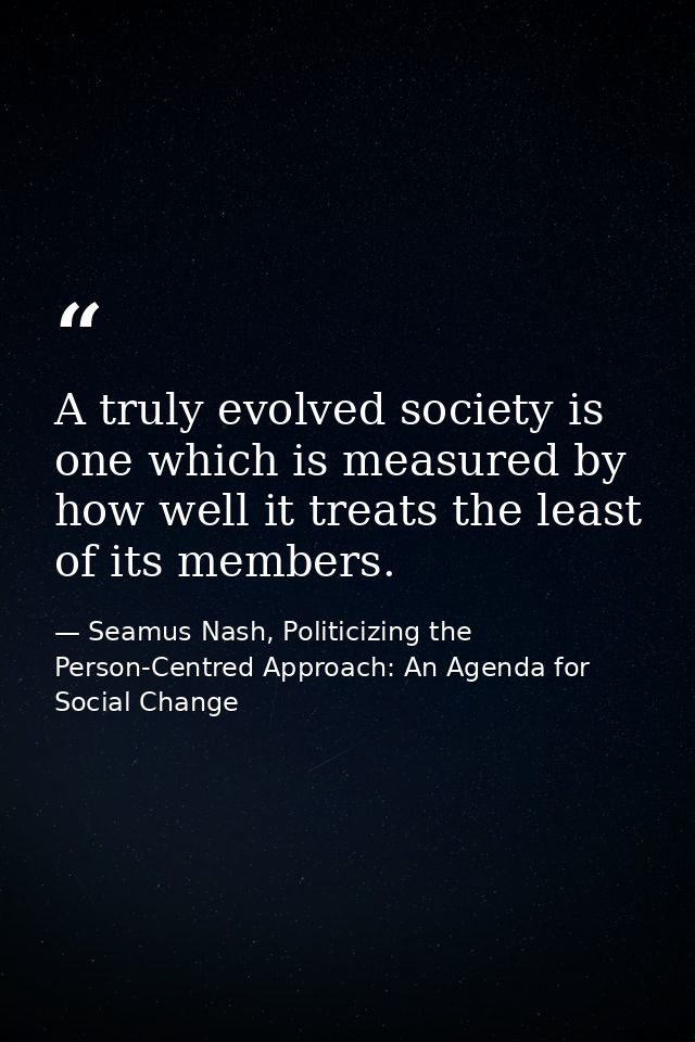 A truly evolved society is one which is measured by how well it treats the least of its members. — Seamus Nash, Politicizing the Person-Centred Approach: An Agenda for Social Change