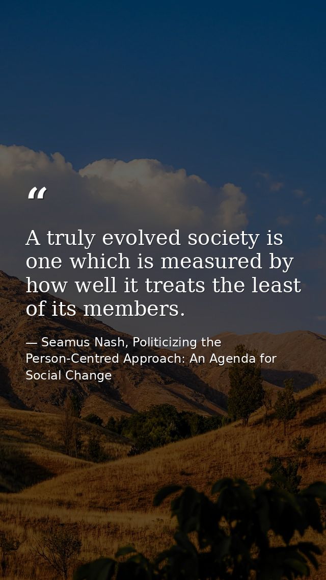 A truly evolved society is one which is measured by how well it treats the least of its members. — Seamus Nash, Politicizing the Person-Centred Approach: An Agenda for Social Change