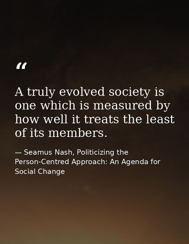 A truly evolved society is one which is measured by how well it treats the least of its members. — Seamus Nash, Politicizing the Person-Centred Approach: An Agenda for Social Change