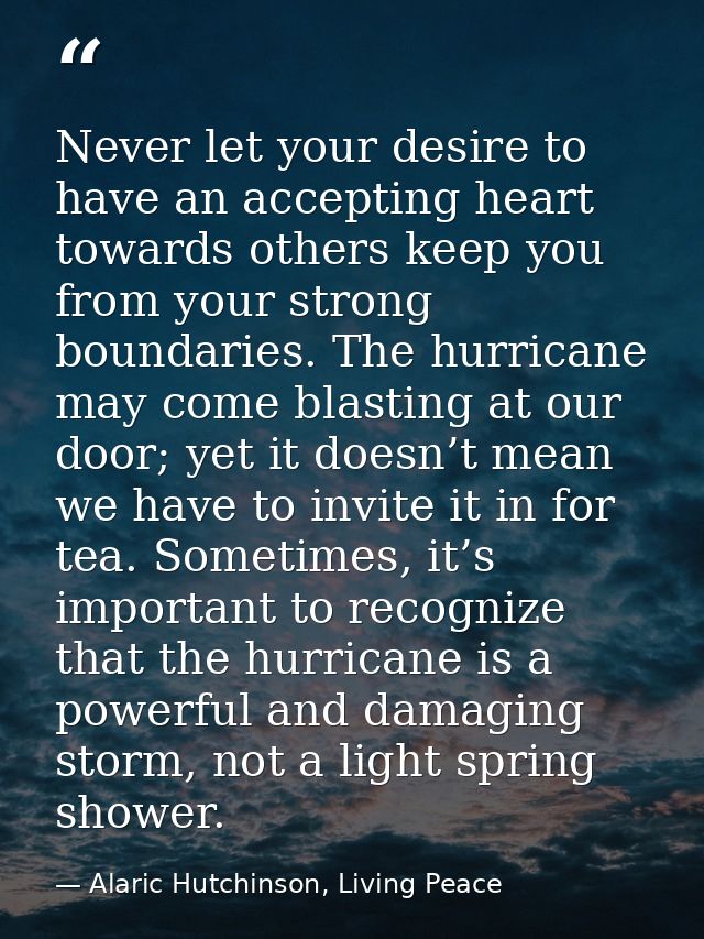Never let your desire to have an accepting heart towards others keep you from your strong boundaries. The hurricane may  — Alaric Hutchinson, Living Peace