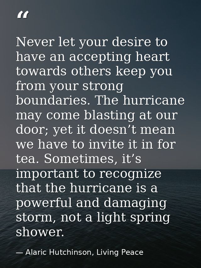 Never let your desire to have an accepting heart towards others keep you from your strong boundaries. The hurricane may  — Alaric Hutchinson, Living Peace