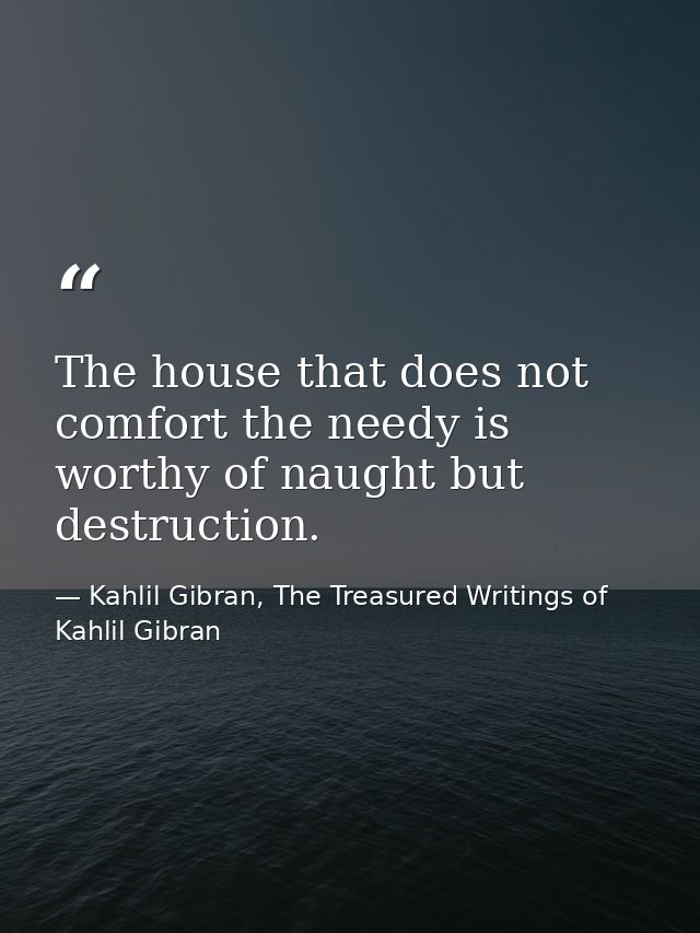 The house that does not comfort the needy is worthy of naught but destruction. — Kahlil Gibran, The Treasured Writings of Kahlil Gibran