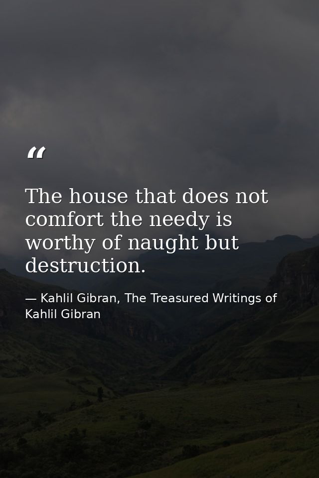 The house that does not comfort the needy is worthy of naught but destruction. — Kahlil Gibran, The Treasured Writings of Kahlil Gibran