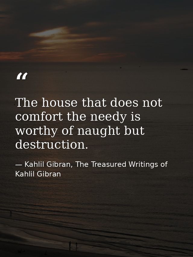 The house that does not comfort the needy is worthy of naught but destruction. — Kahlil Gibran, The Treasured Writings of Kahlil Gibran