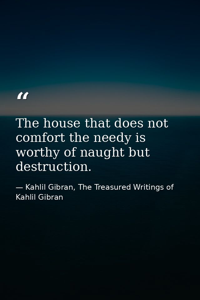 The house that does not comfort the needy is worthy of naught but destruction. — Kahlil Gibran, The Treasured Writings of Kahlil Gibran