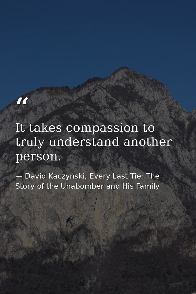 It takes compassion to truly understand another person. — David Kaczynski, Every Last Tie: The Story of the Unabomber and His Family