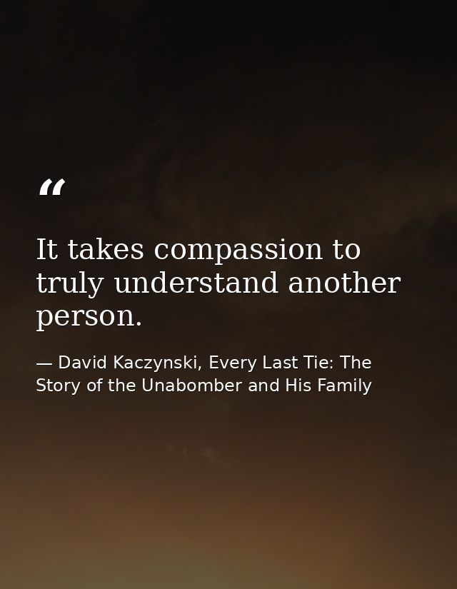It takes compassion to truly understand another person. — David Kaczynski, Every Last Tie: The Story of the Unabomber and His Family