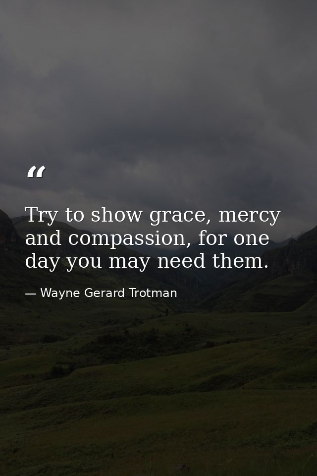 Try to show grace, mercy and compassion, for one day you may need them. — Wayne Gerard Trotman