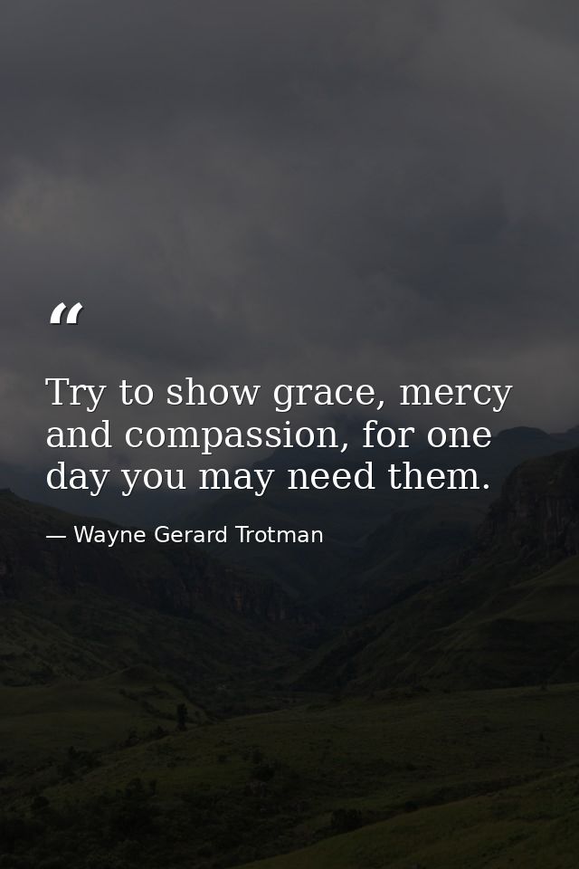 Try to show grace, mercy and compassion, for one day you may need them. — Wayne Gerard Trotman