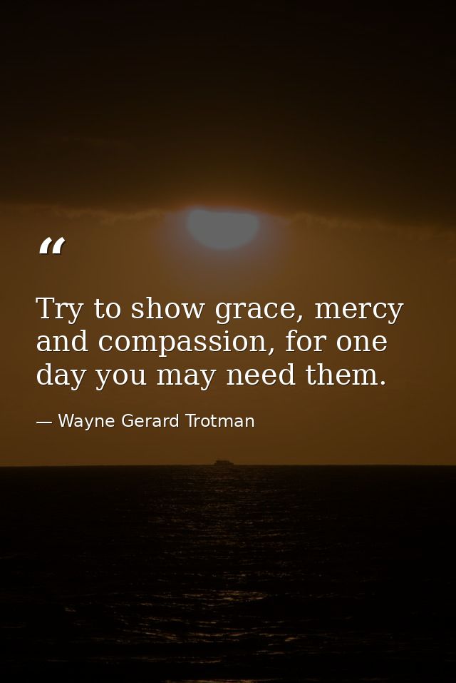 Try to show grace, mercy and compassion, for one day you may need them. — Wayne Gerard Trotman